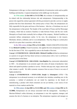 - 2 -
Entrepreneurs in this age, is a have control and authority of construction works such as public
buildings and churches. A typical entrepreneur in the middle age was the priest.
In 17th century (1-Jan-1601 to 31-12-1700), the evolution of entrepreneurship can
be related with the relationship between risk and entrepreneurs. Entrepreneurship is the
person who signed the contract agreement with the government to provide a service or supply
products that have been determined. The contract price is fixed. Then, the entrepreneurs are
fully responsible for the gains and losses of the business. John law, a Frenchman was one of
the entrepreneurs in that period. The founder of the royal bank of France and the Mississippi
Company, which had an exclusive franchise to trade between France and the new world.
Monopoly on French trade eventually led to collapse of the company. Richard Cantillion, an
economist defines entrepreneurs earlier. In his view, the entrepreneur is risk insurers.
Merchants, farmers, craftsmen, and so is an entrepreneurs. They buy things at a certain price
and sell it at a price that is uncertain, with the risks
In the 18th century (1-Jan-1701 to 31-12-1800), 3 MAIN CONCEPTS EVOLVED:
It was Richard Cantillon, French Economist, who applied the term entrepreneur to business
for the first time (1734). He is regarded by some as the founder of the term.
Concept 1: ENTREPRENEUR = RISK BEARER : Richard Cantillon defined an entrepreneur
as a person or an agent who buys factor services at certain prices with a view to sell them at
uncertain prices in the future.
Concept 2: ENTREPRENEUR = ORGANISER: Jean-Baptiste Say, (aristocratic industrialist)
in 1803— An entrepreneur is an economic agent who unites all means of production- land,
labour and capital to produce a product or service. Product sales pay rent, wages, interest and
what remains is profit. He shifts economic resources from an area of lower to an area of
higher productivity.
Concept 3: ENTREPRENEUR = INNOVATOR: Joseph A. Schumpeter (1934) • The
entrepreneur in an advanced economy is an individual who introduce something new in the
economy- a method of production not yet tested by experience in the branch of
manufacturing, a product with which consumers are not yet familiar, a new source of raw
material or of new markets and the like.
In 19th century (1-Jan-1801 to 31-12-1900) and 20th century (1-Jan-1901 to 31-
12-2000), Entrepreneurs are not always associated with the management. According to
Merriam-Webster's online dictionary, an entrepreneur is one who organizes, manages, and
assumes the risk of a business or an enterprise. The entrepreneur organizes and manages an
 