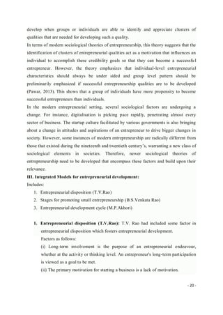 - 20 -
develop when groups or individuals are able to identify and appreciate clusters of
qualities that are needed for developing such a quality.
In terms of modern sociological theories of entrepreneurship, this theory suggests that the
identification of clusters of entrepreneurial qualities act as a motivation that influences an
individual to accomplish these credibility goals so that they can become a successful
entrepreneur. However, the theory emphasizes that individual-level entrepreneurial
characteristics should always be under sided and group level pattern should be
preliminarily emphasized if successful entrepreneurship qualities are to be developed
(Pawar, 2013). This shows that a group of individuals have more propensity to become
successful entrepreneurs than individuals.
In the modern entrepreneurial setting, several sociological factors are undergoing a
change. For instance, digitalisation is picking pace rapidly, penetrating almost every
sector of business. The startup culture facilitated by various governments is also bringing
about a change in attitudes and aspirations of an entrepreneur to drive bigger changes in
society. However, some instances of modern entrepreneurship are radically different from
those that existed during the nineteenth and twentieth century’s, warranting a new class of
sociological elements in societies. Therefore, newer sociological theories of
entrepreneurship need to be developed that encompass these factors and build upon their
relevance.
III. Integrated Models for entrepreneurial development:
Includes:
1. Entrepreneurial disposition (T.V.Rao)
2. Stages for promoting small entrepreneurship (B.S.Venkata Rao)
3. Entrepreneurial development cycle (M.P.Akhori)
1. Entrepreneurial disposition (T.V.Rao): T.V. Rao had included some factor in
entrepreneurial disposition which fosters entrepreneurial development.
Factors as follows:
(i) Long-term involvement is the purpose of an entrepreneurial endeavour,
whether at the activity or thinking level. An entrepreneur's long-term participation
is viewed as a goal to be met.
(ii) The primary motivation for starting a business is a lack of motivation.
 