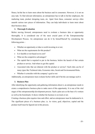 - 23 -
Hence, he/she has to learn more about the business and its consumers. However, it is not an
easy task. To find relevant information, an entrepreneur has to talk to his/her employees, the
marketing team, product designing team, etc. Apart from these, consumer surveys often
unearth various new pieces of information. They can help individuals to learn more about
their business ideas.
2. Thorough Evaluation
Before moving forward, entrepreneurs need to evaluate a business idea or opportunity
thoroughly. It is considered one of the most crucial parts of the Entrepreneurship
Development Process. An entrepreneur can do it by himself/herself by considering the
following points –
 Whether an opportunity or idea is worth investing in or not.
 What are the requirements for this product?
 Is it feasible or not based on its cost?
 What are the competitive advantages?
 The capital that is required to put in the business, before the launch of that certain
product or service. And where to get this capital.
 Associated risks that are inherent with the product or service?. Such risks can be of
many types like Technical risks, Economic risks, Social and Environmental Risks.
 Whether it coincides with the company’s goal or not
Additionally, an entrepreneur must evaluate his/her skills and if he/she can manage such it.
3. Business Plan
After identifying the opportunity and gathering information about it, an entrepreneur needs to
create a comprehensive business plan to make most of this opportunity. It is one of the vital
stages of the entrepreneurship development process. Such a plan acts as the base of a venture
as well as the benchmark. It shows whether the business is on track or not.
Creating a business plan requires time and effort, and an entrepreneur must be dedicated to it.
The significant pieces of a business plan, i.e. its vision, goal, objectives, capital and the
product itself must be figured out in this process.
 