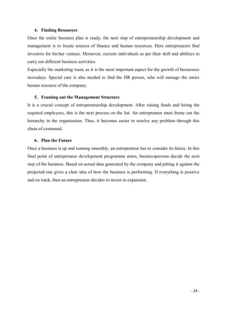 - 24 -
4. Finding Resources
Once the entire business plan is ready, the next step of entrepreneurship development and
management is to locate sources of finance and human resources. Here entrepreneurs find
investors for his/her venture. Moreover, recruits individuals as per their skill and abilities to
carry out different business activities.
Especially the marketing team, as it is the most important aspect for the growth of businesses
nowadays. Special care is also needed to find the HR person, who will manage the entire
human resource of the company.
5. Framing out the Management Structure
It is a crucial concept of entrepreneurship development. After raising funds and hiring the
required employees, this is the next process on the list. An entrepreneur must frame out the
hierarchy in the organisation. Thus, it becomes easier to resolve any problem through this
chain of command.
6. Plan the Future
Once a business is up and running smoothly, an entrepreneur has to consider its future. In this
final point of entrepreneur development programme notes, businesspersons decide the next
step of the business. Based on actual data generated by the company and pitting it against the
projected one gives a clear idea of how the business is performing. If everything is positive
and on track, then an entrepreneur decides to invest in expansion.
 