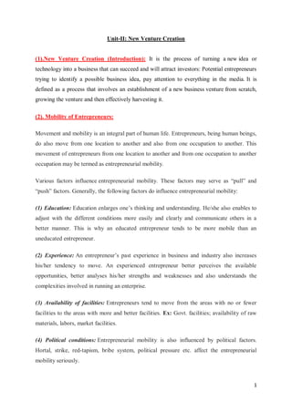 1
Unit-II: New Venture Creation
(1).New Venture Creation (Introduction): It is the process of turning a new idea or
technology into a business that can succeed and will attract investors: Potential entrepreneurs
trying to identify a possible business idea, pay attention to everything in the media. It is
defined as a process that involves an establishment of a new business venture from scratch,
growing the venture and then effectively harvesting it.
(2). Mobility of Entrepreneurs:
Movement and mobility is an integral part of human life. Entrepreneurs, being human beings,
do also move from one location to another and also from one occupation to another. This
movement of entrepreneurs from one location to another and from one occupation to another
occupation may be termed as entrepreneurial mobility.
Various factors influence entrepreneurial mobility. These factors may serve as “pull” and
“push” factors. Generally, the following factors do influence entrepreneurial mobility:
(1) Education: Education enlarges one’s thinking and understanding. He/she also enables to
adjust with the different conditions more easily and clearly and communicate others in a
better manner. This is why an educated entrepreneur tends to be more mobile than an
uneducated entrepreneur.
(2) Experience: An entrepreneur’s past experience in business and industry also increases
his/her tendency to move. An experienced entrepreneur better perceives the available
opportunities, better analyses his/her strengths and weaknesses and also understands the
complexities involved in running an enterprise.
(3) Availability of facilities: Entrepreneurs tend to move from the areas with no or fewer
facilities to the areas with more and better facilities. Ex: Govt. facilities; availability of raw
materials, labors, market facilities.
(4) Political conditions: Entrepreneurial mobility is also influenced by political factors.
Hortal, strike, red-tapism, bribe system, political pressure etc. affect the entrepreneurial
mobility seriously.
 