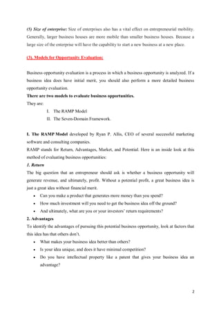 2
(5) Size of enterprise: Size of enterprises also has a vital effect on entrepreneurial mobility.
Generally, larger business houses are more mobile than smaller business houses. Because a
large size of the enterprise will have the capability to start a new business at a new place.
(3). Models for Opportunity Evaluation:
Business opportunity evaluation is a process in which a business opportunity is analyzed. If a
business idea does have initial merit, you should also perform a more detailed business
opportunity evaluation.
There are two models to evaluate business opportunities.
They are:
I. The RAMP Model
II. The Seven-Domain Framework.
I. The RAMP Model developed by Ryan P. Allis, CEO of several successful marketing
software and consulting companies.
RAMP stands for Return, Advantages, Market, and Potential. Here is an inside look at this
method of evaluating business opportunities:
1. Return
The big question that an entrepreneur should ask is whether a business opportunity will
generate revenue, and ultimately, profit. Without a potential profit, a great business idea is
just a great idea without financial merit.
 Can you make a product that generates more money than you spend?
 How much investment will you need to get the business idea off the ground?
 And ultimately, what are you or your investors’ return requirements?
2. Advantages
To identify the advantages of pursuing this potential business opportunity, look at factors that
this idea has that others don’t.
 What makes your business idea better than others?
 Is your idea unique, and does it have minimal competition?
 Do you have intellectual property like a patent that gives your business idea an
advantage?
 