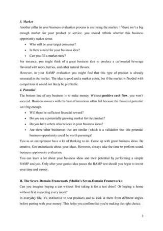 3
3. Market
Another pillar in your business evaluation process is analyzing the market. If there isn’t a big
enough market for your product or service, you should rethink whether this business
opportunity makes sense.
 Who will be your target consumer?
 Is there a need for your business idea?
 Can you fill a market need?
For instance, you might think of a great business idea to produce a carbonated beverage
flavored with roots, berries, and other natural flavors.
However, in your RAMP evaluation you might find that this type of product is already
saturated in the market. The idea is good and a market exists, but if the market is flooded with
competitors it would not likely be profitable.
4. Potential
The bottom line of any business is to make money. Without positive cash flow, you won’t
succeed. Business owners with the best of intentions often fail because the financial potential
isn’t big enough.
 Will there be sufficient financial reward?
 Do you see a potentially growing market for the product?
 Do you have others who believe in your business ideas?
 Are there other businesses that are similar (which is a validation that this potential
business opportunity could be worth pursuing)?
You as an entrepreneur have a lot of thinking to do. Come up with great business ideas. Be
creative. Get enthusiastic about your ideas. However, always take the time to perform sound
business opportunity evaluation.
You can learn a lot about your business ideas and their potential by performing a simple
RAMP analysis. Only after your genius idea passes the RAMP test should you begin to invest
your time and money.
II. The Seven-Domain Framework (Mullin’s Seven-Domain Framework):
Can you imagine buying a car without first taking it for a test drive? Or buying a home
without first inspecting every room?
In everyday life, it's instinctive to test products and to look at them from different angles
before parting with your money. This helps you confirm that you're making the right choice.
 