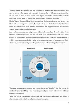 4
The same should be true before you start a business, or launch a new project or product. You
need to look at it thoroughly, and examine it from a number of different perspectives. After
all, you could be about to invest several years of your life into the venture, and it would be
heart-breaking if it failed for reasons that you could have foreseen at the outset.
Mullins' Seven Domains Model helps you explore the impact of seven key factors – or
"domains" – on your planned venture. In turn, this helps you think about whether the idea is
viable. We'll look at the seven domains in this article, and suggest questions and tools that
you can use to explore your business idea.
John Mullins, an entrepreneur and professor at London Business School, developed the Seven
Domains Model and published it in his 2003 book, "The New Business Road Test." It was
created for entrepreneurs interested in starting new businesses. However, you can also use it
within your organization to decide whether to pursue a new product, or launch a new project.
The model, shown in below figure is designed to be used before writing a business plan.
The model separates your proposed new venture into seven "domains": four that look at the
small-scale (micro) and large-scale (macro) aspects of your market and industry, and three
that focus on your team.
When you look at each of these domains and ask key questions about each, you'll have a
clearer idea about how likely your business idea is to succeed.
 