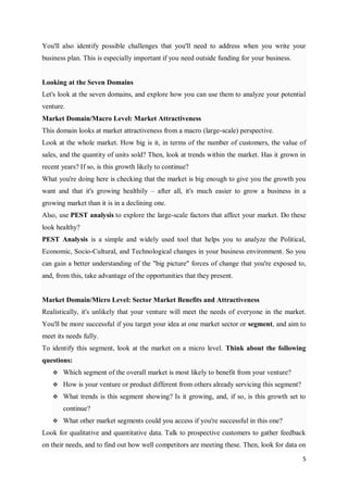 5
You'll also identify possible challenges that you'll need to address when you write your
business plan. This is especially important if you need outside funding for your business.
Looking at the Seven Domains
Let's look at the seven domains, and explore how you can use them to analyze your potential
venture.
Market Domain/Macro Level: Market Attractiveness
This domain looks at market attractiveness from a macro (large-scale) perspective.
Look at the whole market. How big is it, in terms of the number of customers, the value of
sales, and the quantity of units sold? Then, look at trends within the market. Has it grown in
recent years? If so, is this growth likely to continue?
What you're doing here is checking that the market is big enough to give you the growth you
want and that it's growing healthily – after all, it's much easier to grow a business in a
growing market than it is in a declining one.
Also, use PEST analysis to explore the large-scale factors that affect your market. Do these
look healthy?
PEST Analysis is a simple and widely used tool that helps you to analyze the Political,
Economic, Socio-Cultural, and Technological changes in your business environment. So you
can gain a better understanding of the "big picture" forces of change that you're exposed to,
and, from this, take advantage of the opportunities that they present.
Market Domain/Micro Level: Sector Market Benefits and Attractiveness
Realistically, it's unlikely that your venture will meet the needs of everyone in the market.
You'll be more successful if you target your idea at one market sector or segment, and aim to
meet its needs fully.
To identify this segment, look at the market on a micro level. Think about the following
questions:
 Which segment of the overall market is most likely to benefit from your venture?
 How is your venture or product different from others already servicing this segment?
 What trends is this segment showing? Is it growing, and, if so, is this growth set to
continue?
 What other market segments could you access if you're successful in this one?
Look for qualitative and quantitative data. Talk to prospective customers to gather feedback
on their needs, and to find out how well competitors are meeting these. Then, look for data on
 