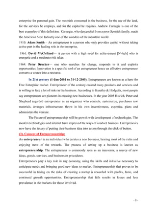 - 3 -
enterprise for personal gain. The materials consumed in the business, for the use of the land,
for the services he employs, and for the capital he requires. Andrew Carnegie is one of the
best examples of this definition. Carnegie, who descended from a poor Scottish family, made
the American Steel Industry one of the wonders of the industrial world.
1910: Adam Smith – An entrepreneur is a person who only provides capital without taking
active part in the leading role in the enterprise.
1961: David McClelland— A person with a high need for achievement [N-Ach] who is
energetic and a moderate risk taker.
1964: Peter Drucker— one who searches for change, responds to it and exploits
opportunities. Innovation is a specific tool of an entrepreneur hence an effective entrepreneur
converts a source into a resource.
In 21st century (1-Jan-2001 to 31-12-2100), Entrepreneurs are known as a hero for
Free Enterprise market. Entrepreneur of the century created many products and services and
is willing to face a lot of risks in the business. According to Kuratko & Hodgetts, most people
say entrepreneurs are pioneers in creating new businesses. In the year 2005 Hisrich, Peter and
Shepherd regarded entrepreneur as an organizer who controls, systematize, purchases raw
materials, arranges infrastructure, throw in his own inventiveness, expertise, plans and
administers the venture.
The Future of entrepreneurship will be growth with development of technologies. The
modern technologies and internet have improved the ways of conduct business. Entrepreneurs
now have the luxury of putting their business idea into action through the click of button.
(3). Concept of Entrepreneurship:
An entrepreneur is an individual who creates a new business, bearing most of the risks and
enjoying most of the rewards. The process of setting up a business is known as
entrepreneurship. The entrepreneur is commonly seen as an innovator, a source of new
ideas, goods, services, and business/or procedures.
Entrepreneurs play a key role in any economy, using the skills and initiative necessary to
anticipate needs and bringing good new ideas to market. Entrepreneurship that proves to be
successful in taking on the risks of creating a startup is rewarded with profits, fame, and
continued growth opportunities. Entrepreneurship that fails results in losses and less
prevalence in the markets for those involved.
 