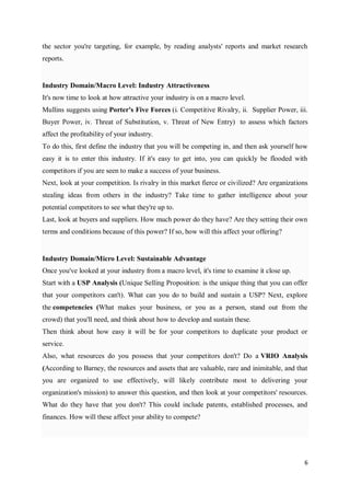 6
the sector you're targeting, for example, by reading analysts' reports and market research
reports.
Industry Domain/Macro Level: Industry Attractiveness
It's now time to look at how attractive your industry is on a macro level.
Mullins suggests using Porter's Five Forces (i. Competitive Rivalry, ii. Supplier Power, iii.
Buyer Power, iv. Threat of Substitution, v. Threat of New Entry) to assess which factors
affect the profitability of your industry.
To do this, first define the industry that you will be competing in, and then ask yourself how
easy it is to enter this industry. If it's easy to get into, you can quickly be flooded with
competitors if you are seen to make a success of your business.
Next, look at your competition. Is rivalry in this market fierce or civilized? Are organizations
stealing ideas from others in the industry? Take time to gather intelligence about your
potential competitors to see what they're up to.
Last, look at buyers and suppliers. How much power do they have? Are they setting their own
terms and conditions because of this power? If so, how will this affect your offering?
Industry Domain/Micro Level: Sustainable Advantage
Once you've looked at your industry from a macro level, it's time to examine it close up.
Start with a USP Analysis (Unique Selling Proposition: is the unique thing that you can offer
that your competitors can't). What can you do to build and sustain a USP? Next, explore
the competencies (What makes your business, or you as a person, stand out from the
crowd) that you'll need, and think about how to develop and sustain these.
Then think about how easy it will be for your competitors to duplicate your product or
service.
Also, what resources do you possess that your competitors don't? Do a VRIO Analysis
(According to Barney, the resources and assets that are valuable, rare and inimitable, and that
you are organized to use effectively, will likely contribute most to delivering your
organization's mission) to answer this question, and then look at your competitors' resources.
What do they have that you don't? This could include patents, established processes, and
finances. How will these affect your ability to compete?
 