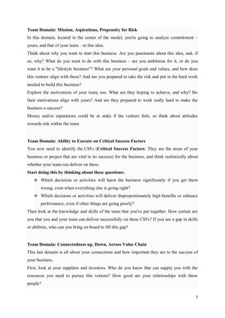7
Team Domain: Mission, Aspirations, Propensity for Risk
In this domain, located in the center of the model, you're going to analyze commitment –
yours, and that of your team – to this idea.
Think about why you want to start this business. Are you passionate about this idea, and, if
so, why? What do you want to do with this business – are you ambitious for it, or do you
want it to be a "lifestyle business"? What are your personal goals and values, and how does
this venture align with these? And are you prepared to take the risk and put in the hard work
needed to build this business?
Explore the motivations of your team, too. What are they hoping to achieve, and why? Do
their motivations align with yours? And are they prepared to work really hard to make the
business a success?
Money and/or reputations could be at stake if the venture fails, so think about attitudes
towards risk within the team.
Team Domain: Ability to Execute on Critical Success Factors
You now need to identify the CSFs (Critical Success Factors: They are the areas of your
business or project that are vital to its success) for the business, and think realistically about
whether your team can deliver on these.
Start doing this by thinking about these questions:
 Which decisions or activities will harm the business significantly if you get them
wrong, even when everything else is going right?
 Which decisions or activities will deliver disproportionately high benefits or enhance
performance, even if other things are going poorly?
Then look at the knowledge and skills of the team that you've put together. How certain are
you that you and your team can deliver successfully on these CSFs? If you see a gap in skills
or abilities, who can you bring on board to fill this gap?
Team Domain: Connectedness up, Down, Across Value Chain
This last domain is all about your connections and how important they are to the success of
your business.
First, look at your suppliers and investors. Who do you know that can supply you with the
resources you need to pursue this venture? How good are your relationships with these
people?
 