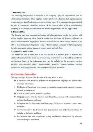 11
7. Operating Plan
The operating plan provides an overview of the company’s physical requirements, such as
office space, machinery, labor, supplies, and inventory. For a business that requires custom
warehouses and specialized equipment, the operating plan will be more detailed, as compared
to, say, a home-based consulting business. If the business plan is for a manufacturing
company, it will include information on raw material requirements and the supply chain.
8. Financial Plan
The financial plan is an important section that will often determine whether the business will
obtain required financing from financial institutions, investors, or venture capitalists. It
should demonstrate that the proposed business is viable and will return enough revenues to be
able to meet its financial obligations. Some of the information contained in the financial plan
includes a projected income statement, balance sheet, and cash flow.
9. Appendices and Exhibits
The appendices and exhibits part is the last section of a business plan. It includes any
additional information that banks and investors may be interested in or that adds credibility to
the business. Some of the information that may be included in the appendices section
includes office/building plans, detailed market research, products/services offering
information, marketing brochures, and credit histories of the promoters.
(6). Presenting a Business Plan:
When presenting a Business Plan, keep the following points in mind:
 A Business Plan should be prepared in straightforward language and contain only
important information.
 The Business Plan should be presented in a visually appealing and impressive manner
so that it is easy to read.
 It must be concise, clear, and well-organized.
 The paper used to print the business plan should be A4 in size, with a standard layout
and clear headings on each page.
 To begin a new Section, start with a blank page. Dividers can help make content more
accessible.
 Information such as the document date, page number, title, and file name should be
included in the header and footer.
 The business plan must be prepared by key members of management by using the
services of expert consultants.
 