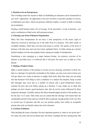 13
1. Decision to be an Entrepreneur
The overriding reason for anyone to think of establishing an enterprise can be summarised in
one word - opportunity. An opportunity to be your own boss, to provide a product or service,
to implement your ideas, which can generate sufficient surplus, is reason to think of starting
up an enterprise.
Starting a small business takes a lot of courage. To be successful - to stay in business - you
need a combination of hard work, skill and perseverance.
2. Choosing your form of Business Organisation
Many first time entrepreneurs do not have a clear perspective of the issues, legal or
otherwise, involved in choosing one or the other form of a business. This often results in
avoidable mistakes, which later cost time and money to rectify. The options of the form of
business with their pros and cons have been explained below. In India setting up a private
limited company was the most popular choice among our sample of entrepreneurs.
Franchising is also emerging as a major business format. An extensive overview of its
features is provided since it is believed that it will grow the same way in India as it has
abroad.
3. Making a Product Choice
Make a careful analysis of the product or service you are choosing, sometimes in short run,
there is a shortage of a particular commodity in the market, you may even come to know you
will get almost two weeks in advance to supply fresh stock. Does that mean you can jump
into that business? First thing in such a condition is to analyze the situation. Keep in mind
that shortages may occur due to a number of reasons and a good entrepreneur always
examine the pros and cons before setting up a business. It may tempt you to think that
perhaps you have found a good businesses idea. But do not be easily influenced by these
temporary shortages. Carefully analyze the future demand-supply position of the product, say
for the next 3 to 5 years. Only when you are certain that the shortage will remain there for
considerable period of time and you would be able to generate enough profits in the very first
or second year of operation and that you can produce quality item within an acceptable
pricing, then only you should venture into such a business.
4. Location of Industry
After deciding the issues of product, the next important question is, where to set up the unit ?
For many tiny units and service-based units, the home is perhaps the best starting point. But
 