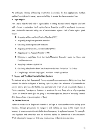 15
An architect's estimate of building construction is essential for loan applications. Further,
architect's certificate for money spent on building is needed for disbursement of loan.
8. Legal Aspects
Few simple steps to take care of legal aspects of setting business are to Register your unit
with relevant organisation, check out the labour laws that would be applicable to you, pay
your commercial taxes and taking care of environmental aspects. Each of these aspects given
below:
 Acquiring a Director Identification Number (DIN)
 Acquiring a Digital Signature Certificate
 Obtaining an Incorporation Certificate
 Acquiring a Permanent Account Number (PAN)
 Acquiring a Tax Account Number (TAN)
 Obtaining a certificate from the State/Municipal Inspector under the Shops and
Establishment Act
 Applying for GST Registration
 Obtaining a Profession Tax Certificate from the State Profession Tax Office
 Completing a National Employees’ Provident Fund Registration
9. Finance and Working Capital to Start Business
To start and set up their business all Enterprises need monetary support. Before seeking fund
estimate the cost including that of working capital required for a minimum of 6-8 months and
always keep a provision for buffer. you can take help of an CA or concerned officials in
Entrepreneurship Development Institutes to work out the total financial cost of your project.
Decide the form in which you are going to raise the capital i.e. should it be equity finance,
debt finance, loans or a combination of these.
10. Human Resource
Human Resource is an important element to be kept in consideration while setting up an
business. Though, projections for manpower and staffing are made in the project report,
however it is necessary to time the induction of manpower in a planned manner. For example:
The engineers and operatives must be available before the installation of the machinery.
While planning for manpower following points should be kept in consideration.
 