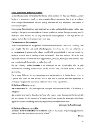 - 4 -
Small Business vs. Entrepreneurship:
A small business and entrepreneurship have a lot in common but they are different. A small
business is a company, usually, a sole-proprietorship or partnership that is not a medium-
sized or large-sized business, operates locally, and does not have access to a vast amount of
resources or capital.
Entrepreneurship refers to an individual that has an idea and intends to execute on that idea,
usually to disrupt the current market with a new product or service. Entrepreneurship usually
starts as a small business but the long-term vision is much greater, to seek high profits and
capture market share with an innovative new idea.
Entrepreneur vs. Intrapreneur:
As both entrepreneur and intrapreneur share similar qualities like conviction, creativity, zeal
and insight, the two are used interchangeably. However, the two are different, as
an entrepreneur is a person who takes a considerable amount of risk to own and operate the
business, with an aim of earning returns and rewards, from that business. He is the most
important person who envisions new opportunities, products, techniques and business lines
and coordinates all the activities to make them real.
On the contrary, an intrapreneur is an employee of the organization who is paid
remuneration according to the success of the business unit, for which he/she is hired or
responsible.
The primary difference between an entrepreneur and intrapreneur is that the former refers to
a person who starts his own business with a new idea or concept, the latter represents an
employee who promotes innovation within the limits of the organization.
Definitions of Entrepreneur:
An entrepreneur is “one who organizes, manages, and assumes the risks of a business or
enterprise”
An entrepreneur can be described as “one who creates a new business in the face of risk
and uncertainty for the purpose of achieving profit and growth by identifying significant
opportunities and assembling the necessary resources to capitalize on them”
-- Zimmerer & Scarborough.
Definitions of Entrepreneurship:
A concise definition of entrepreneurship “is that it is the process of pursuing opportunities
without limitation by resources currently in hand”
-- Brooks
 