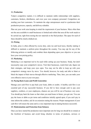 16
11. Production
Today's competitive market, it is difficult to maintain stable relationships with suppliers,
customers, brokers, distributors, and even your own company personnel. Competitors are
stealing your best customers. To maintain the edge entrepreneurs need to synchronies their
production process, capacity, and delivery schedule.
Plan out your work area keeping in mind the requirement of your business. More often than
not the area available to small businesses is limited and within that area all the work needs to
be carried out, right from storing the raw materials to the final product. The space for each of
these should be clearly chalked out.
12. Pricing
In India, price is often affected by excise duty, sales tax and local taxes, thereby making it
difficult to maintain a uniform price throughout the country. You may opt for any of the
following policies or modify and combine them depending upon your objective or you can
have your own pricing policy.
13. Marketing
Marketing is an important tool to be used while setting up your business. Study, but don't
necessarily copy your competitor's moves. Visit their businesses, watch their ads, figure out
their strategies, and keep your eyes open. You may not be able to keep up with your
competitor's strategy move by move. You should, however, be ready and able to blunt or
block the impact of their moves through effective marketing. Then, later, you can make your
own offensive move at your own pace.
14. Paying Back Loans and Profit Generation
Manage your cash Flow to pay back your loans, debts or credits. A healthy cash flow is an
essential part of any successful business. If you fail to have enough cash to pay your
suppliers, creditors, or your employees, chances are you will be out of business very soon.
You should pay back the loans so that when you need loans in future, you get one. You can
pay the loans or debts as per terms and conditions initially agreed upon, if you can't pay in
time inform the creditor, ask for an extension stating the reasons. Proper management of your
cash flow will ensure the same and is a very important step in making business successful.
15. Modernization and Protection from Sickness
Once you have started the production most important aim for long run should be to remain at
the forefront of business and avoid being obsolete in terms of products, services or
 