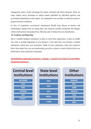 17
management aspect. Listen and gauge the market, anticipate the future demands. There are
many market survey document or market reports published by individual agencies and
government departments on this aspect. An entrepreneur can use these as indicative guide to
project the future conditions.
In face of competitive environment entrepreneur should keep abreast of process and
technological changes that are taking place and wherever possible incorporate the changes
which could increase the productivity, efficiency and /or reduce the cost of production.
16. Feedback and Reporting
Have a suitable feedback mechanism in place to learn from experiences, to gain an insight
into what is actually happening in your business, if you don't have one develop a suitable
mechanism, which suits your necessities. Think of your experiences, when you wanted to
know from others how you were performing your jobs or chores or tried to find out how you
performed in your a particular assignment.
(8).Institutions supporting enterprises / startups – Central Level, State Level and Other
Institutions Initiatives:
 