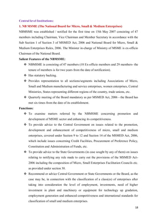 18
Central level Institutions:
1. NB MSME (The National Board for Micro, Small & Medium Enterprises)
NBMSME was established / notified for the first time on 15th May 2007 consisting of 47
members including Chairman, Vice Chairman and Member Secretary in accordance with the
Sub Section 1 of Section 3 of MSMED Act, 2006 and National Board for Micro, Small &
Medium Enterprises Rules, 2006. The Minister in-charge of Ministry of MSME is ex-officio
Chairman of the National Board.
Salient Features of the NBMSME:
 NBMSME is consisting of 47 members (18 Ex-officio members and 29 members- the
tenure of members is for two years from the date of notification).
 Has statutory backing.
 Provides representation to all sections/segments including Associations of Micro,
Small and Medium manufacturing and service enterprises, women enterprises, Central
Ministries, States representing different regions of the country, trade unions, etc.
 Quarterly meeting of the Board mandatory as per MSMED Act, 2006 - the Board has
met six times from the date of its establishment.
Functions:
 To examine matters referred by the NBMSME concerning promotion and
development of MSME sector and enhancing its competitiveness.
 To provide advice to the Central Government on issues related to the promotion,
development and enhancement of competitiveness of micro, small and medium
enterprises, covered under Section 9 to 12 and Section 14 of the MSMED Act, 2006,
which include issues concerning Credit Facilities, Procurement of Preference Policy,
Constitution and Administration of Funds, etc.
 To provide advice to the State Governments (in case sought by any of them) on issues
relating to notifying any rule made to carry out the provisions of the MSMED Act-
2006 including the composition of Micro, Small Enterprises Facilitation Councils etc.
as provided under section 30.
 Recommend or advice Central Government or State Governments or the Board, as the
case may be, in connection with the classification of a class(es) of enterprises after
taking into consideration the level of employment, investments, need of higher
investment in plant and machinery or equipment for technology up gradation,
employment generation and enhanced competitiveness and international standards for
classification of small and medium enterprises.
 