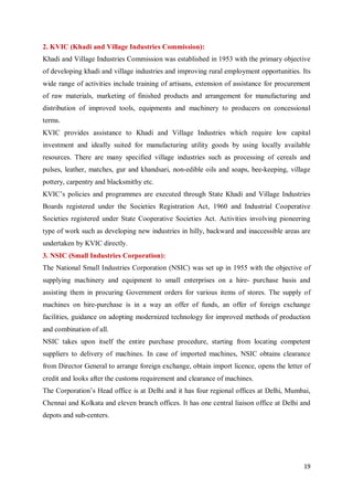 19
2. KVIC (Khadi and Village Industries Commission):
Khadi and Village Industries Commission was established in 1953 with the primary objective
of developing khadi and village industries and improving rural employment opportunities. Its
wide range of activities include training of artisans, extension of assistance for procurement
of raw materials, marketing of finished products and arrangement for manufacturing and
distribution of improved tools, equipments and machinery to producers on concessional
terms.
KVIC provides assistance to Khadi and Village Industries which require low capital
investment and ideally suited for manufacturing utility goods by using locally available
resources. There are many specified village industries such as processing of cereals and
pulses, leather, matches, gur and khandsari, non-edible oils and soaps, bee-keeping, village
pottery, carpentry and blacksmithy etc.
KVIC’s policies and programmes are executed through State Khadi and Village Industries
Boards registered under the Societies Registration Act, 1960 and Industrial Cooperative
Societies registered under State Cooperative Societies Act. Activities involving pioneering
type of work such as developing new industries in hilly, backward and inaccessible areas are
undertaken by KVIC directly.
3. NSIC (Small Industries Corporation):
The National Small Industries Corporation (NSIC) was set up in 1955 with the objective of
supplying machinery and equipment to small enterprises on a hire- purchase basis and
assisting them in procuring Government orders for various items of stores. The supply of
machines on hire-purchase is in a way an offer of funds, an offer of foreign exchange
facilities, guidance on adopting modernized technology for improved methods of production
and combination of all.
NSIC takes upon itself the entire purchase procedure, starting from locating competent
suppliers to delivery of machines. In case of imported machines, NSIC obtains clearance
from Director General to arrange foreign exchange, obtain import licence, opens the letter of
credit and looks after the customs requirement and clearance of machines.
The Corporation’s Head office is at Delhi and it has four regional offices at Delhi, Mumbai,
Chennai and Kolkata and eleven branch offices. It has one central liaison office at Delhi and
depots and sub-centers.
 
