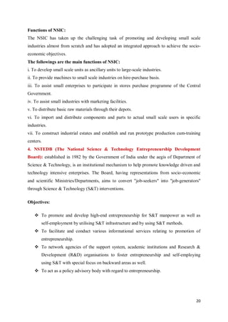 20
Functions of NSIC:
The NSIC has taken up the challenging task of promoting and developing small scale
industries almost from scratch and has adopted an integrated approach to achieve the socio-
economic objectives.
The followings are the main functions of NSIC:
i. To develop small scale units as ancillary units to large-scale industries.
ii. To provide machines to small scale industries on hire-purchase basis.
iii. To assist small enterprises to participate in stores purchase programme of the Central
Government.
iv. To assist small industries with marketing facilities.
v. To distribute basic raw materials through their depots.
vi. To import and distribute components and parts to actual small scale users in specific
industries.
vii. To construct industrial estates and establish and run prototype production cum-training
centers.
4. NSTEDB (The National Science & Technology Entrepreneurship Development
Board): established in 1982 by the Government of India under the aegis of Department of
Science & Technology, is an institutional mechanism to help promote knowledge driven and
technology intensive enterprises. The Board, having representations from socio-economic
and scientific Ministries/Departments, aims to convert "job-seekers" into "job-generators"
through Science & Technology (S&T) interventions.
Objectives:
 To promote and develop high-end entrepreneurship for S&T manpower as well as
self-employment by utilising S&T infrastructure and by using S&T methods.
 To facilitate and conduct various informational services relating to promotion of
entrepreneurship.
 To network agencies of the support system, academic institutions and Research &
Development (R&D) organisations to foster entrepreneurship and self-employing
using S&T with special focus on backward areas as well.
 To act as a policy advisory body with regard to entrepreneurship.
 
