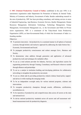 21
5. NPC (National Productivity Council of India): established in the year 1958, is an
autonomous organization under Department for Promotion of Industry & Internal Trade,
Ministry of Commerce and Industry, Government of India. Besides undertaking research in
the area of productivity, NPC has been providing consultancy and training services in areas
of Industrial Engineering, Agri-Business, Economic Services, Quality Management, Human
Resources Management, Information Technology, Technology Management, Energy
Management, Environmental Management etc., to the Government and Public & Private
sector organizations. NPC is a constituent of the Tokyo-based Asian Productivity
Organisation (APO), an Inter-Governmental Body of which the Government of India is a
founding member.
Objectives
 To promote innovation - led productivity in a sustained manner in all spheres of national
economy through holistic and inclusive approach by addressing the triple bottom line –
Economic, Environmental and Social.
 To propagate productivity consciousness and culture amongst Govt., Business and
Society.
 To demonstrate value addition through generation and application of advanced
productivity tools and techniques for multiplier effect.
 To act as a total solution provider for Industry, Services, and Agriculture sectors for
augmenting productivity through Training, Consultancy and Research wherever needed
through alliances and partnerships
 To act as a catalyst in institution building and developing platforms for collaborative
networking to strengthen the productivity movement.
 To act as a think tank by providing productivity related evidence based policy support
and advice in while tracking the emerging trends.
 To be an independent oversight entity for various national programs, schemes and
interventions.
 To recognize productivity champions through awards, affiliations, certifications,
accreditations etc.
 To be repository of productivity and competitiveness data across all sectors at the state
and national level.
 To devise national productivity standards across all sectors and self assessment web
based measurement tools for productivity diagnosis.
 