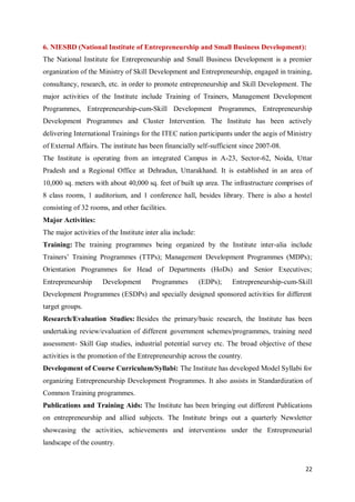 22
6. NIESBD (National Institute of Entrepreneurship and Small Business Development):
The National Institute for Entrepreneurship and Small Business Development is a premier
organization of the Ministry of Skill Development and Entrepreneurship, engaged in training,
consultancy, research, etc. in order to promote entrepreneurship and Skill Development. The
major activities of the Institute include Training of Trainers, Management Development
Programmes, Entrepreneurship-cum-Skill Development Programmes, Entrepreneurship
Development Programmes and Cluster Intervention. The Institute has been actively
delivering International Trainings for the ITEC nation participants under the aegis of Ministry
of External Affairs. The institute has been financially self-sufficient since 2007-08.
The Institute is operating from an integrated Campus in A-23, Sector-62, Noida, Uttar
Pradesh and a Regional Office at Dehradun, Uttarakhand. It is established in an area of
10,000 sq. meters with about 40,000 sq. feet of built up area. The infrastructure comprises of
8 class rooms, 1 auditorium, and 1 conference hall, besides library. There is also a hostel
consisting of 32 rooms, and other facilities.
Major Activities:
The major activities of the Institute inter alia include:
Training: The training programmes being organized by the Institute inter-alia include
Trainers’ Training Programmes (TTPs); Management Development Programmes (MDPs);
Orientation Programmes for Head of Departments (HoDs) and Senior Executives;
Entrepreneurship Development Programmes (EDPs); Entrepreneurship-cum-Skill
Development Programmes (ESDPs) and specially designed sponsored activities for different
target groups.
Research/Evaluation Studies: Besides the primary/basic research, the Institute has been
undertaking review/evaluation of different government schemes/programmes, training need
assessment- Skill Gap studies, industrial potential survey etc. The broad objective of these
activities is the promotion of the Entrepreneurship across the country.
Development of Course Curriculum/Syllabi: The Institute has developed Model Syllabi for
organizing Entrepreneurship Development Programmes. It also assists in Standardization of
Common Training programmes.
Publications and Training Aids: The Institute has been bringing out different Publications
on entrepreneurship and allied subjects. The Institute brings out a quarterly Newsletter
showcasing the activities, achievements and interventions under the Entrepreneurial
landscape of the country.
 