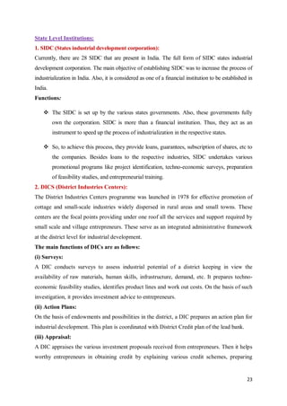 23
State Level Institutions:
1. SIDC (States industrial development corporation):
Currently, there are 28 SIDC that are present in India. The full form of SIDC states industrial
development corporation. The main objective of establishing SIDC was to increase the process of
industrialization in India. Also, it is considered as one of a financial institution to be established in
India.
Functions:
 The SIDC is set up by the various states governments. Also, these governments fully
own the corporation. SIDC is more than a financial institution. Thus, they act as an
instrument to speed up the process of industrialization in the respective states.
 So, to achieve this process, they provide loans, guarantees, subscription of shares, etc to
the companies. Besides loans to the respective industries, SIDC undertakes various
promotional programs like project identification, techno-economic surveys, preparation
of feasibility studies, and entrepreneurial training.
2. DICS (District Industries Centers):
The District Industries Centers programme was launched in 1978 for effective promotion of
cottage and small-scale industries widely dispersed in rural areas and small towns. These
centers are the focal points providing under one roof all the services and support required by
small scale and village entrepreneurs. These serve as an integrated administrative framework
at the district level for industrial development.
The main functions of DICs are as follows:
(i) Surveys:
A DIC conducts surveys to assess industrial potential of a district keeping in view the
availability of raw materials, human skills, infrastructure, demand, etc. It prepares techno-
economic feasibility studies, identifies product lines and work out costs. On the basis of such
investigation, it provides investment advice to entrepreneurs.
(ii) Action Plans:
On the basis of endowments and possibilities in the district, a DIC prepares an action plan for
industrial development. This plan is coordinated with District Credit plan of the lead bank.
(iii) Appraisal:
A DIC appraises the various investment proposals received from entrepreneurs. Then it helps
worthy entrepreneurs in obtaining credit by explaining various credit schemes, preparing
 