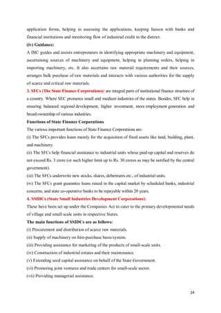 24
application forms, helping in assessing the applications, keeping liaison with banks and
financial institutions and monitoring flow of industrial credit in the district.
(iv) Guidance:
A DIC guides and assists entrepreneurs in identifying appropriate machinery and equipment,
ascertaining sources of machinery and equipment, helping in planning orders, helping in
importing machinery, etc. It also ascertains raw material requirements and their sources,
arranges bulk purchase of raw materials and interacts with various authorities for the supply
of scarce and critical raw materials.
3. SFCs (The State Finance Corporations): are integral parts of institutional finance structure of
a country. Where SEC promotes small and medium industries of the states. Besides, SFC help in
ensuring balanced regional development, higher investment, more employment generation and
broad ownership of various industries.
Functions of State Finance Corporations
The various important functions of State Finance Corporations are:
(i) The SFCs provides loans mainly for the acquisition of fixed assets like land, building, plant,
and machinery.
(ii) The SFCs help financial assistance to industrial units whose paid-up capital and reserves do
not exceed Rs. 3 crore (or such higher limit up to Rs. 30 crores as may be notified by the central
government).
(iii) The SFCs underwrite new stocks, shares, debentures etc., of industrial units.
(iv) The SFCs grant guarantee loans raised in the capital market by scheduled banks, industrial
concerns, and state co-operative banks to be repayable within 20 years.
4. SSIDCs (State Small Industries Development Corporations):
These have been set up under the Companies Act to cater to the primary developmental needs
of village and small scale units in respective States.
The main functions of SSIDCs are as follows:
(i) Procurement and distribution of scarce raw materials.
(ii) Supply of machinery on hire-purchase basis/system.
(iii) Providing assistance for marketing of the products of small-scale units.
(iv) Construction of industrial estates and their maintenance.
(v) Extending seed capital assistance on behalf of the State Government.
(vi) Promoting joint ventures and trade centers for small-scale sector.
(vii) Providing managerial assistance.
 