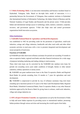 25
5. T-Hub (Technology Hub): is an innovation intermediary and business incubator based in
Hyderabad, Telangana, India. Based on the triple helix model of innovation, it is a
partnership between the Government of Telangana, three academic institutes in Hyderabad
(the International Institute of Information Technology, the Indian School of Business and the
National Academy of Legal Studies and Research) and the private sector. T-Hub provides
Indian and international startups access to technology, talent, mentors, customers, corporate,
investors, and government agencies. T-Hub also helps state and central government
organizations build innovation ecosystems.
Other Institutions:
1. NABARD (National Bank for Agriculture and Rural Development):
was established in 1982 for providing credit for the promotion of agriculture, small-scale
industries, cottage and village industries, handicrafts and other rural crafts and other allied
economic activities in rural areas with a view to promote integrated rural development and
secure prosperity of rural areas.
Functions of NABARD:
i.) NABARD provides short-term refinance assistance for periods not exceeding 18 months to
state co-operative banks, regional rural banks and other financial institutions for a wide range
of purposes including marketing and trading relating to rural economy.
These short term loans can be converted by the NABARD into medium term loans for
periods not exceeding seven years under conditions of drought, famine or other natural
calamities, military operations or enemy action.
ii). NABARD can grant medium-terms loans to the State Co-operative Banks and Regional
Rural Banks for periods extending from 18 months to 7 years for agriculture and rural
development.
iii). NABARD is empowered to provide by way of refinance assistance long term loans
extending up to maximum period of 25 years to the State Land Development Bank, Regional
Rural Banks, Scheduled Commercial Banks, State Co-operative Banks or any other financial
institution approved by the Reserve Bank for giving loans to artisans, small-scale industries,
village and cottage industries etc.
2. EPCs (Export Promotion Councils): are organisations set up by the Government of India
to help and assist Indian exporters by providing access to international markets, promoting
Indian products through various activities and increasing the overall exports from India.
 