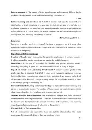 - 5 -
Entrepreneurship is “the process of doing something new and something different for the
purpose of creating wealth for the individual and adding value to society”
-- Kao
Entrepreneurship can be defined as “a field of business that seeks to understand how
opportunities to create something new (e.g., new products or services, new markets, new
production processes or raw materials, new ways of organizing existing technologies) arise
and are discovered or created by specific persons, who then use various means to exploit or
develop them, thus producing a wide range of effects.”
-- Baron, Shane, & Reuber
Enterprise
Enterprise is another word for a for-profit business or company, but it is most often
associated with entrepreneurial ventures. People who have entrepreneurial success are often
referred to as enterprising.
Importance of Entrepreneurship:
Creation of Employment- Entrepreneurship generates employment. It provides an entry-
level job, required for gaining experience and training for unskilled workers.
Innovation- It is the hub of innovation that provides new product ventures, market,
technology and quality of goods, etc., and increases the standard of living of people.
Impact on Society and Community Development- A society becomes greater if the
employment base is large and diversified. It brings about changes in society and promotes
facilities like higher expenditure on education, better sanitation, fewer slums, a higher level
of homeownership. Therefore, entrepreneurship assists the organisation towards a more
stable and high quality of community life.
Increase Standard of Living- Entrepreneurship helps to improve the standard of living of a
person by increasing the income. The standard of living means, increase in the consumption
of various goods and services by a household for a particular period.
Supports research and development- New products and services need to be researched
and tested before launching in the market. Therefore, an entrepreneur also dispenses finance
for research and development with research institutions and universities. This promotes
research, general construction, and development in the economy.
Characteristics of Entrepreneurship:
Not all entrepreneurs are successful; there are definite characteristics that make
entrepreneurship successful. A few of them are mentioned below:
 