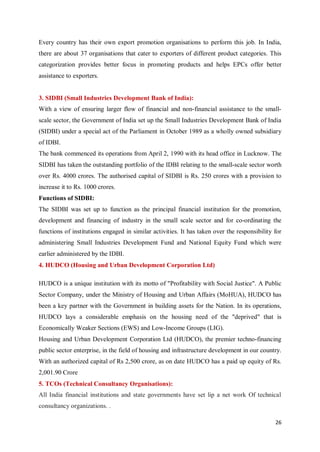26
Every country has their own export promotion organisations to perform this job. In India,
there are about 37 organisations that cater to exporters of different product categories. This
categorization provides better focus in promoting products and helps EPCs offer better
assistance to exporters.
3. SIDBI (Small Industries Development Bank of India):
With a view of ensuring larger flow of financial and non-financial assistance to the small-
scale sector, the Government of India set up the Small Industries Development Bank of India
(SIDBI) under a special act of the Parliament in October 1989 as a wholly owned subsidiary
of IDBI.
The bank commenced its operations from April 2, 1990 with its head office in Lucknow. The
SIDBI has taken the outstanding portfolio of the IDBI relating to the small-scale sector worth
over Rs. 4000 crores. The authorised capital of SIDBI is Rs. 250 crores with a provision to
increase it to Rs. 1000 crores.
Functions of SIDBI:
The SIDBI was set up to function as the principal financial institution for the promotion,
development and financing of industry in the small scale sector and for co-ordinating the
functions of institutions engaged in similar activities. It has taken over the responsibility for
administering Small Industries Development Fund and National Equity Fund which were
earlier administered by the IDBI.
4. HUDCO (Housing and Urban Development Corporation Ltd)
HUDCO is a unique institution with its motto of "Profitability with Social Justice". A Public
Sector Company, under the Ministry of Housing and Urban Affairs (MoHUA), HUDCO has
been a key partner with the Government in building assets for the Nation. In its operations,
HUDCO lays a considerable emphasis on the housing need of the "deprived" that is
Economically Weaker Sections (EWS) and Low-Income Groups (LIG).
Housing and Urban Development Corporation Ltd (HUDCO), the premier techno-financing
public sector enterprise, in the field of housing and infrastructure development in our country.
With an authorized capital of Rs 2,500 crore, as on date HUDCO has a paid up equity of Rs.
2,001.90 Crore
5. TCOs (Technical Consultancy Organisations):
All India financial institutions and state governments have set lip a net work Of technical
consultancy organizations. .
 