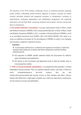 27
The functions of the TCOs include, conducting surveys on industrial potential, preparing
project profiles, undertaking techno-economic appraisal of projects, carrying out market
research, providing technical and managerial assistance to entrepreneurs, assistance in
modernization, technology upgradations and rehabilitation programmes and organising
information cell and Data Bank concerning industrial and economic activities and provide
these to entrepreneurs.
6. IIA (Indian Industries Association): is an apex representative body of Micro, Small
and Medium Enterprises (MSME) with a strong membership base of about 0 Micro, Small
and Medium Enterprises (MSMEs). IIA is a member of National Board of MSME as well
as an accredited association from NABET, QCI with GOLD GRADE. IIAs motto is to
create an enabling environment for the development of MSMEs in today’s ever changing
and extremely competitive industrial scenario.
Functions:
 In association with the Govt. or otherwise IIA organizes Conventions, Trade Fairs,
Seminars and Conferences to educate and inform entrepreneurs and thus facilitate
industrial growth.
 IIA represents its MSME member industries before the Government for effective
policy formulation and modification.
 IIA liaisons at the Government and department levels to help the member units in
overcoming their troubles.
7. NGO (A non-governmental organization): is an organization that generally is formed
independent from government. They are typically nonprofit entities, and many of them are
active in humanitarianism or the social sciences; they can also
include clubs and associations that provide services to their members and others. Surveys
indicate that NGOs have a high degree of public trust, which can make them a useful proxy
for the concerns of society and stakeholders.
 