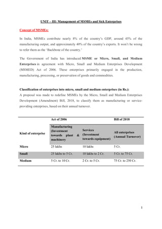 1
UNIT – III: Management of MSMEs and Sick Enterprises
Concept of MSMEs:
In India, MSMEs contribute nearly 8% of the country’s GDP, around 45% of the
manufacturing output, and approximately 40% of the country’s exports. It won’t be wrong
to refer them as the ‘Backbone of the country.’
The Government of India has introduced MSME or Micro, Small, and Medium
Enterprises in agreement with Micro, Small and Medium Enterprises Development
(MSMED) Act of 2006. These enterprises primarily engaged in the production,
manufacturing, processing, or preservation of goods and commodities.
Classification of enterprises into micro, small and medium enterprises (in Rs.):
A proposal was made to redefine MSMEs by the Micro, Small and Medium Enterprises
Development (Amendment) Bill, 2018, to classify them as manufacturing or service-
providing enterprises, based on their annual turnover.
Kind of enterprise
Act of 2006 Bill of 2018
Manufacturing
(Investment
towards plant &
machinery
Services
(Investment
towards equipment)
All enterprises
(Annual Turnover)
Micro 25 lakhs 10 lakhs 5 Cr.
Small 25 lakhs to 5 Cr. 10 lakhs to 2 Cr. 5 Cr. to 75 Cr.
Medium 5 Cr. to 10 Cr. 2 Cr. to 5 Cr. 75 Cr. to 250 Cr.
 
