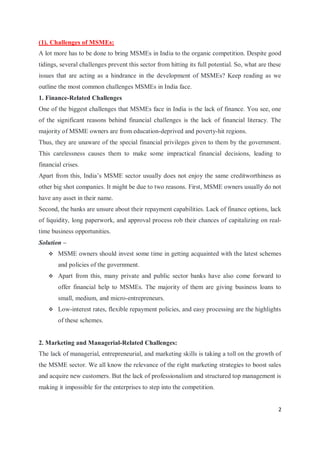 2
(1). Challenges of MSMEs:
A lot more has to be done to bring MSMEs in India to the organic competition. Despite good
tidings, several challenges prevent this sector from hitting its full potential. So, what are these
issues that are acting as a hindrance in the development of MSMEs? Keep reading as we
outline the most common challenges MSMEs in India face.
1. Finance-Related Challenges
One of the biggest challenges that MSMEs face in India is the lack of finance. You see, one
of the significant reasons behind financial challenges is the lack of financial literacy. The
majority of MSME owners are from education-deprived and poverty-hit regions.
Thus, they are unaware of the special financial privileges given to them by the government.
This carelessness causes them to make some impractical financial decisions, leading to
financial crises.
Apart from this, India’s MSME sector usually does not enjoy the same creditworthiness as
other big shot companies. It might be due to two reasons. First, MSME owners usually do not
have any asset in their name.
Second, the banks are unsure about their repayment capabilities. Lack of finance options, lack
of liquidity, long paperwork, and approval process rob their chances of capitalizing on real-
time business opportunities.
Solution –
 MSME owners should invest some time in getting acquainted with the latest schemes
and policies of the government.
 Apart from this, many private and public sector banks have also come forward to
offer financial help to MSMEs. The majority of them are giving business loans to
small, medium, and micro-entrepreneurs.
 Low-interest rates, flexible repayment policies, and easy processing are the highlights
of these schemes.
2. Marketing and Managerial-Related Challenges:
The lack of managerial, entrepreneurial, and marketing skills is taking a toll on the growth of
the MSME sector. We all know the relevance of the right marketing strategies to boost sales
and acquire new customers. But the lack of professionalism and structured top management is
making it impossible for the enterprises to step into the competition.
 