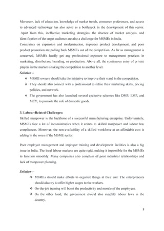 3
Moreover, lack of education, knowledge of market trends, consumer preferences, and access
to advanced technology has also acted as a bottleneck in the development of this sector.
Apart from this, ineffective marketing strategies, the absence of market analysis, and
identification of the target audience are also a challenge for MSMEs in India.
Constraints on expansion and modernization, improper product development, and poor
product promotion are pulling back MSMEs out of the competition. As far as management is
concerned, MSMEs hardly get any professional exposure to management practices in
marketing, distribution, branding, or production. Above all, the continuous entry of private
players in the market is taking the competition to another level.
Solution –
 MSME owners should take the initiative to improve their stand in the competition.
 They should also connect with a professional to refine their marketing skills, pricing
policies, and network.
 The government has also launched several exclusive schemes like DMP, EMP, and
MCY, to promote the sale of domestic goods.
3. Labour-Related Challenges:
Skilled manpower is the backbone of a successful manufacturing enterprise. Unfortunately,
MSMEs face a lot of inconsistencies when it comes to skilled manpower and labour law
compliances. Moreover, the non-availability of a skilled workforce at an affordable cost is
adding to the woes of the MSME sector.
Poor employee management and improper training and development facilities is also a big
issue in India. The local labour markets are quite rigid, making it impossible for the MSMEs
to function smoothly. Many companies also complain of poor industrial relationships and
lack of manpower planning.
Solution –
 MSMEs should make efforts to organize things at their end. The entrepreneurs
should also try to offer higher wages to the workers.
 On-the-job training will boost the productivity and morale of the employees.
 On the other hand, the government should also simplify labour laws in the
country.
 