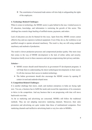 4
 The constitution of structured trade unions will also help in safeguarding the rights
of the employees.
4. Technology-Related Challenges:
When it comes to technology, the MSME sector is quite behind in the race. Limited access to
IT education, knowledge, and information is restricting the growth of this sector. This
challenge has created a huge backlog of unfilled returns, payments, and orders.
Lack of education can also be blamed for this issue. Apart from this, MSME owners cannot
afford to buy and use expensive technical equipment. Even if they do so, the workforce is not
qualified enough to operate advanced machinery. The result is, they are still using outdated
machinery and methods of production.
The result is slower production processes and compromised product quality. One more issue
that comes in the way of MSME development is the lack of online safety and security.
Enterprises hardly invest in these measures and end up compromising their privacy and data.
Solution –
 MSME owners should enroll themselves in government IT development programs. It
will help them in understanding the latest technological developments in their sector.
It will also increase their access to modern technology.
 The Indian government should also encourage the MSME owners by opening IT
centers in rural and underdeveloped areas.
5. Competition-Related Challenges:
It is another challenge that micro, small, and medium enterprises in India are facing right
now. You see, a business has to fulfill the needs and exceed the expectations of its consumers
to thrive in the competition. And any business that is not progressing with time will move
backwards over time.
As far as marketing and advertising are concerned, MSMEs still follow the traditional
methods. They are not adopting innovative marketing channels. Moreover, their sales
promotion and advertising are quite weaker than those of multinational companies. Poor
marketing channels and ineffective advertising leads to very low sales in MSMEs.
 