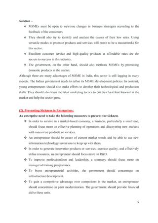 5
Solution –
 MSMEs must be open to welcome changes in business strategies according to the
feedback of the consumers.
 They should also try to identify and analyze the causes of their low sales. Using
versatile modes to promote products and services will prove to be a masterstroke for
this sector.
 Excellent customer service and high-quality products at affordable rates are the
secrets to success in this industry.
 The government, on the other hand, should also motivate MSMEs by promoting
domestic products in the market.
Although there are many advantages of MSME in India, this sector is still lagging in many
aspects. The Indian government needs to refine its MSME development policies. In contrast,
young entrepreneurs should also make efforts to develop their technological and production
skills. They should also learn the latest marketing tactics to put their best foot forward in the
market and help the sector grow.
(2). Preventing Sickness in Enterprises:
An enterprise need to take the following measures to prevent the sickness
 In order to survive in a market-based economy, a business, particularly a small one,
should focus more on effective planning of operations and discovering new markets
with innovative products or services.
 An entrepreneur should be aware of current market trends and be able to use new
information technology inventions to keep up with them.
 In order to generate innovative products or services, increase quality, and effectively
utilise resources, an entrepreneur should focus more on R&D.
 To improve professionalism and leadership, a company should focus more on
managerial training programmes.
 To boost entrepreneurial activities, the government should concentrate on
infrastructure development.
 To gain a competitive advantage over competitors in the market, an entrepreneur
should concentrate on plant modernization. The government should provide financial
aid to these units.
 