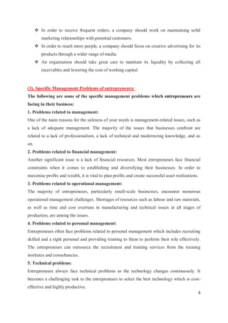 6
 In order to receive frequent orders, a company should work on maintaining solid
marketing relationships with potential customers.
 In order to reach more people, a company should focus on creative advertising for its
products through a wider range of media.
 An organisation should take great care to maintain its liquidity by collecting all
receivables and lowering the cost of working capital.
(3). Specific Management Problems of entrepreneurs:
The following are some of the specific management problems which entrepreneurs are
facing in their business:
1. Problems related to management:
One of the main reasons for the sickness of your needs is management-related issues, such as
a lack of adequate management. The majority of the issues that businesses confront are
related to a lack of professionalism, a lack of technical and modernizing knowledge, and so
on.
2. Problems related to financial management:
Another significant issue is a lack of financial resources. Most entrepreneurs face financial
constraints when it comes to establishing and diversifying their businesses. In order to
maximise profits and wealth, it is vital to plan profits and create successful asset realizations.
3. Problems related to operational management:
The majority of entrepreneurs, particularly small-scale businesses, encounter numerous
operational management challenges. Shortages of resources such as labour and raw materials,
as well as time and cost overruns in manufacturing and technical issues at all stages of
production, are among the issues.
4. Problems related to personal management:
Entrepreneurs often face problems related to personal management which includes recruiting
skilled and a right personal and providing training to them to perform their role effectively.
The entrepreneurs can outsource the recruitment and training services from the training
institutes and consultancies.
5. Technical problems:
Entrepreneurs always face technical problems as the technology changes continuously. It
becomes a challenging task to the entrepreneurs to select the best technology which is cost-
effective and highly productive.
 