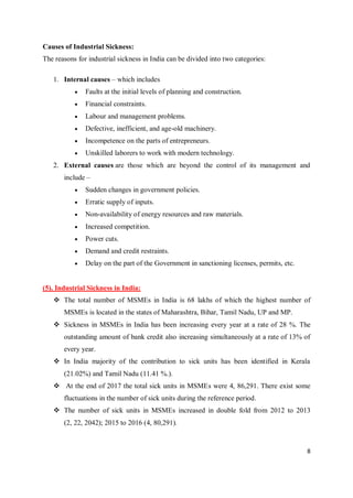 8
Causes of Industrial Sickness:
The reasons for industrial sickness in India can be divided into two categories:
1. Internal causes – which includes
 Faults at the initial levels of planning and construction.
 Financial constraints.
 Labour and management problems.
 Defective, inefficient, and age-old machinery.
 Incompetence on the parts of entrepreneurs.
 Unskilled laborers to work with modern technology.
2. External causes are those which are beyond the control of its management and
include –
 Sudden changes in government policies.
 Erratic supply of inputs.
 Non-availability of energy resources and raw materials.
 Increased competition.
 Power cuts.
 Demand and credit restraints.
 Delay on the part of the Government in sanctioning licenses, permits, etc.
(5). Industrial Sickness in India:
 The total number of MSMEs in India is 68 lakhs of which the highest number of
MSMEs is located in the states of Maharashtra, Bihar, Tamil Nadu, UP and MP.
 Sickness in MSMEs in India has been increasing every year at a rate of 28 %. The
outstanding amount of bank credit also increasing simultaneously at a rate of 13% of
every year.
 In India majority of the contribution to sick units has been identified in Kerala
(21.02%) and Tamil Nadu (11.41 %.).
 At the end of 2017 the total sick units in MSMEs were 4, 86,291. There exist some
fluctuations in the number of sick units during the reference period.
 The number of sick units in MSMEs increased in double fold from 2012 to 2013
(2, 22, 2042); 2015 to 2016 (4, 80,291).
 
