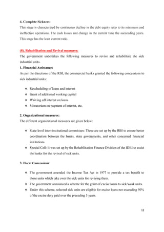 11
4. Complete Sickness:
This stage is characterized by continuous decline in the debt equity ratio to its minimum and
ineffective operations. The cash losses and change in the current time the succeeding years.
This stage has the least current ratio.
(8). Rehabilitation and Revival measures:
The government undertakes the following measures to revive and rehabilitate the sick
industrial units.
1. Financial Assistance:
As per the directions of the RBI, the commercial banks granted the following concessions to
sick industrial units:
 Rescheduling of loans and interest
 Grant of additional working capital
 Waiving off interest on loans
 Moratorium on payment of interest, etc.
2. Organizational measures:
The different organizational measures are given below:
 State-level inter-institutional committees: These are set up by the RBI to ensure better
coordination between the banks, state governments, and other concerned financial
institutions.
 Special Cell: It was set up by the Rehabilitation Finance Division of the IDBI to assist
the banks for the revival of sick units.
3. Fiscal Concessions:
 The government amended the Income Tax Act in 1977 to provide a tax benefit to
those units which take over the sick units for reviving them.
 The government announced a scheme for the grant of excise loans to sick/weak units.
 Under this scheme, selected sick units are eligible for excise loans not exceeding 50%
of the excise duty paid over the preceding 5 years.
 
