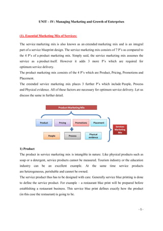 - 1 -
UNIT – IV: Managing Marketing and Growth of Enterprises
(1). Essential Marketing Mix of Services:
The service marketing mix is also known as an extended marketing mix and is an integral
part of a service blueprint design. The service marketing mix consists of 7 P’s as compared to
the 4 P’s of a product marketing mix. Simply said, the service marketing mix assumes the
service as a product itself. However it adds 3 more P’s which are required for
optimum service delivery.
The product marketing mix consists of the 4 P’s which are Product, Pricing, Promotions and
Placement.
The extended service marketing mix places 3 further P’s which include People, Process
and Physical evidence. All of these factors are necessary for optimum service delivery. Let us
discuss the same in further detail.
1) Product
The product in service marketing mix is intangible in nature. Like physical products such as
soap or a detergent, service products cannot be measured. Tourism industry or the education
industry can be an excellent example. At the same time service products
are heterogeneous, perishable and cannot be owned.
The service product thus has to be designed with care. Generally service blue printing is done
to define the service product. For example – a restaurant blue print will be prepared before
establishing a restaurant business. This service blue print defines exactly how the product
(in this case the restaurant) is going to be.
 