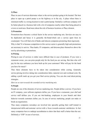 - 2 -
2) Place
Place in case of services determine where is the service product going to be located. The best
place to open up a petrol pump is on the highway or in the city. A place where there is
minimum traffic is a wrong location to start a petrol pump. Similarly a software company will
be better placed in a business hub with a lot of companies nearby rather than being placed in
a town or rural area. Read more about the role of business locations or Place element.
3) Promotion
Promotions have become a critical factor in the service marketing mix. Services are easy to
be duplicated and hence it is generally the brand which sets a service apart from its
counterpart. You will find a lot of banks and telecom companies promoting them rigorously.
Why is that? It is because competition in this service sector is generally high and promotions
are necessary to survive. Thus banks, IT companies, and dotcoms place themselves above the
rest by advertising or promotions.
4) Pricing
Pricing in case of services is rather more difficult than in case of products. If you were a
restaurant owner, you can price people only for the food you are serving. But then who will
pay for the nice ambiance you have built up for your customers? Who will pay for the band
you have for music?
Thus these elements have to be taken into consideration while costing. Generally
service pricing involves taking into consideration labor, material cost and overhead costs. By
adding a profit mark up you get your final service pricing. You can also read about pricing
strategies.
Here on we start towards the extended service marketing mix.
5) People
People are one of the elements of service marketing mix. People define a service. If you have
an IT company, your software engineers define you. If you have a restaurant, your chef and
service staff defines you. If you are into banking, employees in your branch and their
behavior towards customers define you. In case of service marketing, people can make or
break an organization.
Thus many companies nowadays are involved into specially getting their staff trained in
interpersonal skills and customer service with a focus towards customer satisfaction. In fact
many companies have to undergo accreditation to show that their staff is better than the rest.
Definitely a ‘USP’ in case of services.
 