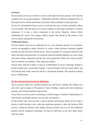 - 3 -
6) Process
Service process is the way in which a service is delivered to the end customer. Let’s take the
example of two very good companies – McDonalds and FedEx. Both the companies thrive on
their quick service and the reason they can do that is their confidence on their processes.
On top of it, the demand of these services is such that they have to deliver optimally without
a loss in quality. Thus the process of a service company in delivering its product is of utmost
importance. It is also a critical component in the service blueprint, wherein before
establishing the service, the company defines exactly what should be the process of the
service product reaching the end customer.
7) Physical Evidence
The last element in the service marketing mix is a very important element. As said before,
services are intangible in nature. However, to create a better customer experience tangible
elements are also delivered with the service. Take an example of a restaurant which has only
chairs and tables and good food, or a restaurant which has ambient lighting, nice music along
with good seating arrangement and this also serves good food. Which one will you prefer?
The one with the nice ambience. That’s physical evidence.
Several times, physical evidence is used as a differentiator in service marketing. Imagine a
private hospital and a government hospital. A private hospital will have plush offices and
well dressed staff. Same cannot be said for a government hospital. Thus physical evidence
acts as a differentiator.
(2). Key Success Factors in Service Marketing:
The key success factors for a product business are well known, starting with selling every
unit with a gross margin of 50 percent or more, building a patent and other intellectual
property, and continuous product improvement.
If your forte is a service, such as consulting or website design, it’s harder to find guidance on
what will get you funded, and how you can scale your business.
On the product side, once you have a proven product and business model, all you need is
money to build inventory, and a sales and marketing operation to drive the business. With
services, scaling the business often implies cloning yourself, since you are the intellectual
property and the competitive advantage. You have no shelf life, so you can’t make money
while you sleep.
 