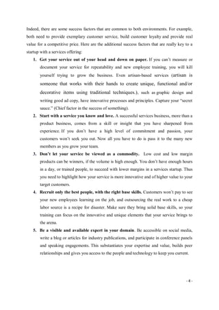 - 4 -
Indeed, there are some success factors that are common to both environments. For example,
both need to provide exemplary customer service, build customer loyalty and provide real
value for a competitive price. Here are the additional success factors that are really key to a
startup with a services offering:
1. Get your service out of your head and down on paper. If you can’t measure or
document your service for repeatability and new employee training, you will kill
yourself trying to grow the business. Even artisan-based services (artisan is
someone that works with their hands to create unique, functional and/or
decorative items using traditional techniques.), such as graphic design and
writing good ad copy, have innovative processes and principles. Capture your “secret
sauce.” (Chief factor in the success of something).
2. Start with a service you know and love. A successful services business, more than a
product business, comes from a skill or insight that you have sharpened from
experience. If you don’t have a high level of commitment and passion, your
customers won’t seek you out. Now all you have to do is pass it to the many new
members as you grow your team.
3. Don’t let your service be viewed as a commodity. Low cost and low margin
products can be winners, if the volume is high enough. You don’t have enough hours
in a day, or trained people, to succeed with lower margins in a services startup. Thus
you need to highlight how your service is more innovative and of higher value to your
target customers.
4. Recruit only the best people, with the right base skills. Customers won’t pay to see
your new employees learning on the job, and outsourcing the real work to a cheap
labor source is a recipe for disaster. Make sure they bring solid base skills, so your
training can focus on the innovative and unique elements that your service brings to
the arena.
5. Be a visible and available expert in your domain. Be accessible on social media,
write a blog or articles for industry publications, and participate in conference panels
and speaking engagements. This substantiates your expertise and value, builds peer
relationships and gives you access to the people and technology to keep you current.
 