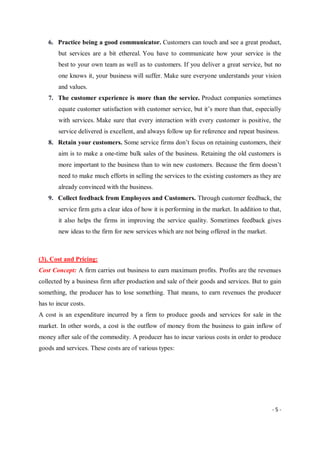 - 5 -
6. Practice being a good communicator. Customers can touch and see a great product,
but services are a bit ethereal. You have to communicate how your service is the
best to your own team as well as to customers. If you deliver a great service, but no
one knows it, your business will suffer. Make sure everyone understands your vision
and values.
7. The customer experience is more than the service. Product companies sometimes
equate customer satisfaction with customer service, but it’s more than that, especially
with services. Make sure that every interaction with every customer is positive, the
service delivered is excellent, and always follow up for reference and repeat business.
8. Retain your customers. Some service firms don’t focus on retaining customers, their
aim is to make a one-time bulk sales of the business. Retaining the old customers is
more important to the business than to win new customers. Because the firm doesn’t
need to make much efforts in selling the services to the existing customers as they are
already convinced with the business.
9. Collect feedback from Employees and Customers. Through customer feedback, the
service firm gets a clear idea of how it is performing in the market. In addition to that,
it also helps the firms in improving the service quality. Sometimes feedback gives
new ideas to the firm for new services which are not being offered in the market.
(3). Cost and Pricing:
Cost Concept: A firm carries out business to earn maximum profits. Profits are the revenues
collected by a business firm after production and sale of their goods and services. But to gain
something, the producer has to lose something. That means, to earn revenues the producer
has to incur costs.
A cost is an expenditure incurred by a firm to produce goods and services for sale in the
market. In other words, a cost is the outflow of money from the business to gain inflow of
money after sale of the commodity. A producer has to incur various costs in order to produce
goods and services. These costs are of various types:
 