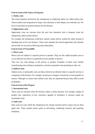 - 7 -
Costs in terms of the Nature of Expenses
1. Outlay costs
The actual expenses incurred by the entrepreneur in employing inputs are called outlay costs.
These include costs on payment of wages, rent, electricity or fuel charges, raw materials, etc. We
have to treat them are general expenses for the business.
2. Opportunity costs
Opportunity costs are incomes from the next best alternative that is foregone when the
entrepreneur makes certain choices.
For example, the entrepreneur could have earned a salary had he worked for others instead of
spending time on his own business. These costs calculate the missed opportunity and calculate
income that we can earn by following some other policy.
Costs in terms of Traceability
1. Direct costs
Direct costs are related to a specific process or product. They are also called traceable costs as
we can directly trace them to a particular activity, product or process.
They can vary with changes in the activity or product. Examples of direct costs include
manufacturing costs relating to production, customer acquisition costs pertaining to sales, etc.
2. Indirect costs
Indirect costs, or untraceable costs, are those which do not directly relate to a specific activity or
component of the business. For example, an increase in charges of electricity or taxes payable on
income. Although we cannot trace indirect costs, they are important because they affect overall
profitability.
Costs in terms of the Purpose
1. Incremental costs
These costs are incurred when the business makes a policy decision. For example, change of
product line, acquisition of new customers, upgrade of machinery to increase output are
incremental costs.
2. Sunk costs
Suck costs are costs which the entrepreneur has already incurred and he cannot recover them
again now. These include money spent on advertising, conducting research, and acquiring
machinery.
 