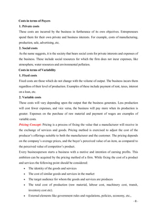 - 8 -
Costs in terms of Payers
1. Private costs
These costs are incurred by the business in furtherance of its own objectives. Entrepreneurs
spend them for their own private and business interests. For example, costs of manufacturing,
production, sale, advertising, etc.
2. Social costs
As the name suggests, it is the society that bears social costs for private interests and expenses of
the business. These include social resources for which the firm does not incur expenses, like
atmosphere, water resources and environmental pollution.
Costs in terms of Variability
1. Fixed costs
Fixed costs are those which do not change with the volume of output. The business incurs them
regardless of their level of production. Examples of these include payment of rent, taxes, interest
on a loan, etc.
2. Variable costs
These costs will vary depending upon the output that the business generates. Less production
will cost fewer expenses, and vice versa, the business will pay more when its production is
greater. Expenses on the purchase of raw material and payment of wages are examples of
variable costs.
Pricing Concept: Pricing is a process of fixing the value that a manufacturer will receive in
the exchange of services and goods. Pricing method is exercised to adjust the cost of the
producer’s offerings suitable to both the manufacturer and the customer. The pricing depends
on the company’s average prices, and the buyer’s perceived value of an item, as compared to
the perceived value of competitor’s product.
Every businessperson starts a business with a motive and intention of earning profits. This
ambition can be acquired by the pricing method of a firm. While fixing the cost of a product
and services the following point should be considered:
 The identity of the goods and services
 The cost of similar goods and services in the market
 The target audience for whom the goods and services are produces
 The total cost of production (raw material, labour cost, machinery cost, transit,
inventory cost etc).
 External elements like government rules and regulations, policies, economy, etc.,
 