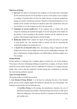 - 9 -
Objectives of Pricing:
 Survival- The objective of pricing for any company is to fix a price that is reasonable
for the consumers and also for the producer to survive in the market. Every company
is in danger of getting ruled out from the market because of rigorous competition,
change in customer’s preferences and taste. Therefore, while determining the cost of a
product all the variables and fixed cost should be taken into consideration. Once the
survival phase is over the company can strive for extra profits.
 Expansion of current profits-Most of the company tries to enlarge their profit
margin by evaluating the demand and supply of services and goods in the market. So
the pricing is fixed according to the product’s demand and the substitute for that
product. If the demand is high, the price will also be high.
 Ruling the market- Firm’s impose low figure for the goods and services to get hold
of large market size. The technique helps to increase the sale by increasing the
demand and leading to low production cost.
 A market for an innovative idea- Here, the company charge a high price for their
product and services that are highly innovative and use cutting-edge technology. The
price is high because of high production cost. Mobile phone, electronic gadgets are a
few examples.
Pricing Method:
Pricing method is a technique that a company apply to evaluate the cost of their products.
This process is the most challenging challenge encountered by a company, as the price should
match the current market structure and also compliment the expenses of a company and gain
profits. Also, it has to take the competitor’s product pricing into consideration so, choosing
the correct pricing method is essential.
Types of Pricing Method:
The pricing method is divided into two parts:
1. Cost Oriented Pricing Method– It is the base for evaluating the price of the finished
goods, and most of the company applies this method to calculate the cost of the product. This
method is divided further into the following ways.
 Cost-Plus Pricing- In this pricing, the manufacturer calculates the cost of
production sustained and includes a fixed percentage (also known as mark up) to
obtain the selling price. The mark up of profit is evaluated on the total cost (fixed
and variable cost).
 