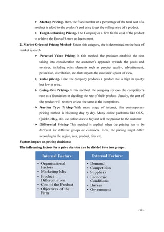 - 10 -
 Markup Pricing- Here, the fixed number or a percentage of the total cost of a
product is added to the product’s end price to get the selling price of a product.
 Target-Returning Pricing- The Company or a firm fix the cost of the product
to achieve the Rate of Return on Investment.
2. Market-Oriented Pricing Method- Under this category, the is determined on the base of
market research
 Perceived-Value Pricing- In this method, the producer establish the cost
taking into consideration the customer’s approach towards the goods and
services, including other elements such as product quality, advertisement,
promotion, distribution, etc. that impacts the customer’s point of view.
 Value pricing- Here, the company produces a product that is high in quality
but low in price.
 Going-Rate Pricing- In this method, the company reviews the competitor’s
rate as a foundation in deciding the rate of their product. Usually, the cost of
the product will be more or less the same as the competitors.
 Auction Type Pricing- With more usage of internet, this contemporary
pricing method is blooming day by day. Many online platforms like OLX,
Quickr, eBay, etc. use online sites to buy and sell the product to the customer.
 Differential Pricing- This method is applied when the pricing has to be
different for different groups or customers. Here, the pricing might differ
according to the region, area, product, time etc.
Factors impact on pricing decisions:
The influencing factors for a price decision can be divided into two groups:
 