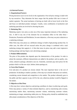 - 11 -
(A) Internal Factors:
1. Organisational Factors:
Pricing decisions occur on two levels in the organisation. Over-all price strategy is dealt with
by top executives. They determine the basic ranges that the product falls into in terms of
market segments. The actual mechanics of pricing are dealt with at lower levels in the firm
and focus on individual product strategies. Usually, some combination of production and
marketing specialists are involved in choosing the price.
2. Marketing Mix:
Marketing experts view price as only one of the many important elements of the marketing
mix. A shift in any one of the elements has an immediate effect on the other three—
Production, Promotion and Distribution. In some industries, a firm may use price reduction as
a marketing technique.
Other firms may raise prices as a deliberate strategy to build a high-prestige product line. In
either case, the effort will not succeed unless the price change is combined with a total
marketing strategy that supports it. A firm that raises its prices may add a more impressive
looking package and may begin a new advertising campaign.
3. Product Differentiation:
The price of the product also depends upon the characteristics of the product. In order to
attract the customers, different characteristics are added to the product, such as quality, size,
colour, attractive package, alternative uses etc. Generally, customers pay more prices for the
product which is of the new style, fashion, better package etc.
4. Cost of the Product:
Cost and price of a product are closely related. The most important factor is the cost of
production. In deciding to market a product, a firm may try to decide what prices are realistic,
considering current demand and competition in the market. The product ultimately goes to
the public and their capacity to pay will fix the cost, otherwise product would be flapped in
the market.
5. Objectives of the Firm:
A firm may have various objectives and pricing contributes its share in achieving such goals.
Firms may pursue a variety of value-oriented objectives, such as maximizing sales revenue,
maximizing market share, maximizing customer volume, minimizing customer volume,
maintaining an image, maintaining stable price etc. Pricing policy should be established only
after proper considerations of the objectives of the firm.
 