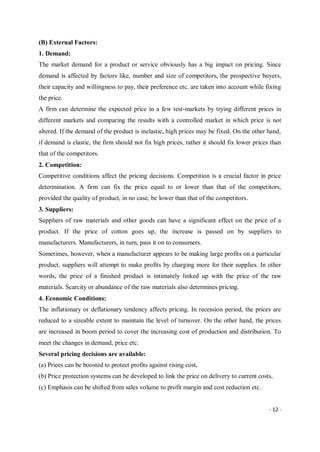 - 12 -
(B) External Factors:
1. Demand:
The market demand for a product or service obviously has a big impact on pricing. Since
demand is affected by factors like, number and size of competitors, the prospective buyers,
their capacity and willingness to pay, their preference etc. are taken into account while fixing
the price.
A firm can determine the expected price in a few test-markets by trying different prices in
different markets and comparing the results with a controlled market in which price is not
altered. If the demand of the product is inelastic, high prices may be fixed. On the other hand,
if demand is elastic, the firm should not fix high prices, rather it should fix lower prices than
that of the competitors.
2. Competition:
Competitive conditions affect the pricing decisions. Competition is a crucial factor in price
determination. A firm can fix the price equal to or lower than that of the competitors,
provided the quality of product, in no case, be lower than that of the competitors.
3. Suppliers:
Suppliers of raw materials and other goods can have a significant effect on the price of a
product. If the price of cotton goes up, the increase is passed on by suppliers to
manufacturers. Manufacturers, in turn, pass it on to consumers.
Sometimes, however, when a manufacturer appears to be making large profits on a particular
product, suppliers will attempt to make profits by charging more for their supplies. In other
words, the price of a finished product is intimately linked up with the price of the raw
materials. Scarcity or abundance of the raw materials also determines pricing.
4. Economic Conditions:
The inflationary or deflationary tendency affects pricing. In recession period, the prices are
reduced to a sizeable extent to maintain the level of turnover. On the other hand, the prices
are increased in boom period to cover the increasing cost of production and distribution. To
meet the changes in demand, price etc.
Several pricing decisions are available:
(a) Prices can be boosted to protect profits against rising cost,
(b) Price protection systems can be developed to link the price on delivery to current costs,
(c) Emphasis can be shifted from sales volume to profit margin and cost reduction etc.
 