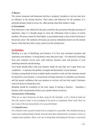 - 13 -
5. Buyers:
The various consumers and businesses that buy a company’s products or services may have
an influence in the pricing decision. Their nature and behaviour for the purchase of a
particular product, brand or service etc. affect pricing when their number is large.
6. Government:
Price discretion is also affected by the price-control by the government through enactment of
legislation, when it is thought proper to arrest the inflationary trend in prices of certain
products. The prices cannot be fixed higher, as government keeps a close watch on pricing in
the private sector. The marketers obviously can exercise substantial control over the internal
factors, while they have little, if any, control over the external ones.
(4). Branding:
Branding is a way of identifying your business. It is how your customers recognise and
experience your business. A strong brand is more than just a logo – it's reflected in everything
from your customer service style, staff uniforms, business cards and premises to your
marketing materials and advertising.
Your brand should reflect what your business stands for and what sets it apart from your
competitors – it expresses the qualities, strengths and 'personality' of your business.
Creating a strong brand involves in-depth market research to work out why customers should
be attracted to your business. A strong brand will help customers to remember your business
and feel greater confidence that your products or services will suit their needs. Customers
tend to be loyal to a brand they trust.
Branding should be considered in the early stages of starting a business – launching a
business with a strong brand will give you a greater chance of success.
Characteristics of Branding:
There are so many businesses out there vying for the limelight, so for a brand to stand out
from the crowd it needs to do everything in its power to continually better itself. Here we
have some of the top characteristics of a successful brand.
1. Competitiveness
For a brand to truly succeed it needs to be as competitive as possible. This includes having an
entire team working behind a brand, from the most basic administrative assistants to those in
a higher power position. There is no use in sitting back and hoping for the best; a successful
 