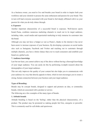 - 15 -
As a business owner, you need to live and breathe your brand in order to inspire both your
workforce and your clientele to possess the same enthusiasm and passion for your brand. This
in turn will lead everyone associated with your brand to feel deeply affiliated with it as your
passion for what you do truly shines through.
6. Exposure
Another important characteristic of a successful brand is exposure. Well-known sports
brand, Puma, combines numerous marketing channels to reach out to its target audience,
including video, social media and experiential marketing to truly immerse its customers into
the brand.
Although you may not have a budget as vast as Puma’s, thanks to the internet it has never
been easier to increase exposure of your business. By developing a presence on social media
sites such as Instagram, Facebook and Twitter and reaching out to customers through
multiple channels, you have a better chance than ever to reach consumers and establish your
brand on a global scale.
7. Audience knowledge
Last but not least, you cannot achieve any of the above without having a thorough knowledge
of your target audience. You can easily do this by performing in-depth research about the
demographics of your target audience.
This not only improves the quality of your content but also helps you to communicate with
your audience in a way that directly appeals to them, which in turn encourages you to create a
strong, human connection between your business and your target audience.
Types of Branding:
Brands may be concept brands, designed to support and promote an idea, or commodity
brands, which are associated with a product or service.
The following are a few examples of the many types of brands.
1. Attitude brands
Attitude branding is based on the 'feeling', rather than the physical characteristics, of a
product. The product may be promoted as making people feel free, energetic or powerful.
This is commonly used for soft drinks and sportswear.
 